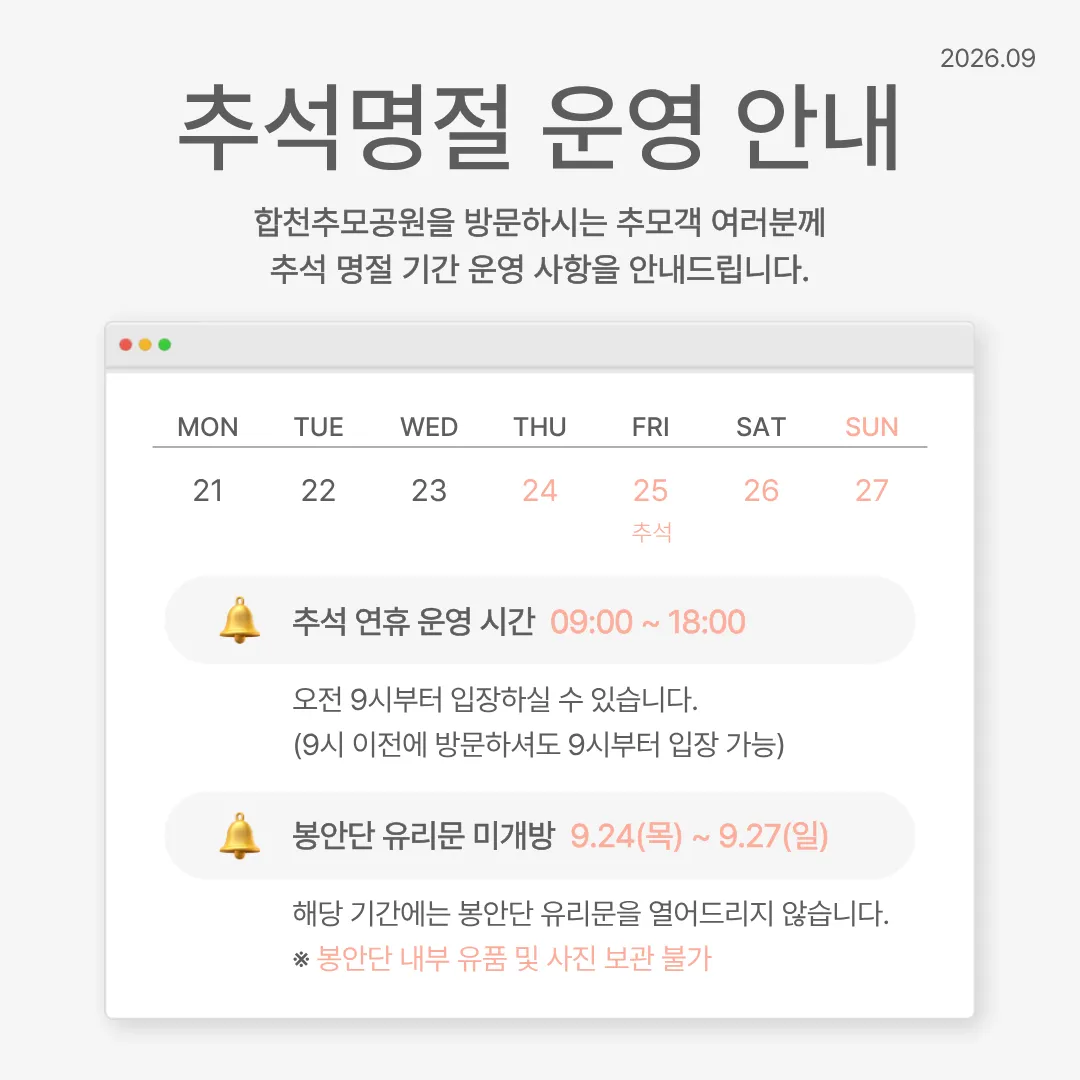 추석명절 운영 안내(2026년 9월). 합천추모공원을 방문하시는 추모객 여러분께 추석 명절 기간 운영 사항을 안내드립니다. 9월 25일(금)이 추석입니다. 추석 연휴 운영 시간 09:00 ~ 18:00. 오전 9시부터 입장하실 수 있습니다(9시 이전에 방문하셔도 9시부터 입장 가능). 봉안단 유리문 미개방 9.24(목) ~ 9.27(일). 해당 기간에는 봉안단 유리문을 열어드리지 않습니다. 봉안단 내부 유품 및 사진 보관 불가.