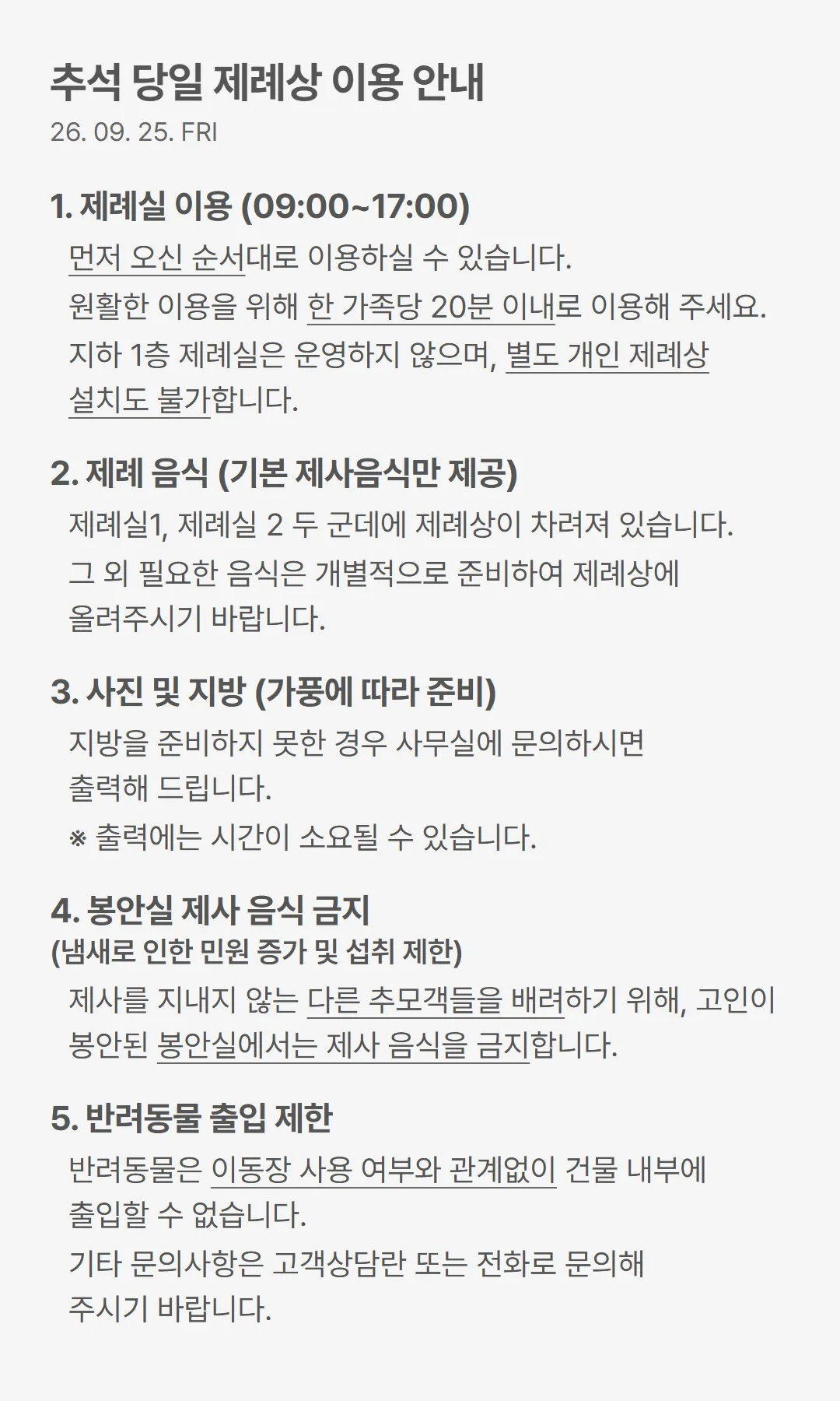 추석 당일 제례상 이용 안내(2026년 9월 25일 금요일). 1. 제례실 이용(09:00~17:00). 먼저 오신 순서대로 이용하실 수 있습니다. 원활한 이용을 위해 한 가족당 20분 이내로 이용해 주세요. 지하 1층 제례실은 운영하지 않으며, 별도 개인 제례상 설치도 불가합니다. 2. 제례 음식(기본 제사음식만 제공). 제례실 1, 제례실 2 두 군데에 제례상이 차려져 있습니다. 그 외 필요한 음식은 개별적으로 준비하여 제례상에 올려주시기 바랍니다. 3. 사진 및 지방(가풍에 따라 준비). 지방을 준비하지 못한 경우 사무실에 문의하시면 출력해 드립니다. 출력에는 시간이 소요될 수 있습니다. 4. 봉안실 제사 음식 금지(냄새로 인한 민원 증가 및 섭취 제한). 제사를 지내지 않는 다른 추모객들을 배려하기 위해, 고인이 봉안된 봉안실에서는 제사 음식을 금지합니다. 5. 반려동물 출입 제한. 반려동물은 이동장 사용 여부와 관계없이 건물 내부에 출입할 수 없습니다. 기타 문의사항은 고객상담란 또는 전화로 문의해 주시기 바랍니다.