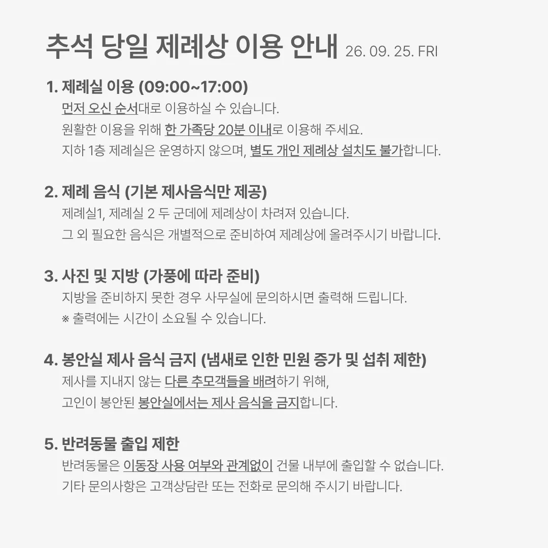 추석 당일 제례상 이용 안내(2026년 9월 25일 금요일). 1. 제례실 이용(09:00~17:00). 먼저 오신 순서대로 이용하실 수 있습니다. 원활한 이용을 위해 한 가족당 20분 이내로 이용해 주세요. 지하 1층 제례실은 운영하지 않으며, 별도 개인 제례상 설치도 불가합니다. 2. 제례 음식(기본 제사음식만 제공). 제례실 1, 제례실 2 두 군데에 제례상이 차려져 있습니다. 그 외 필요한 음식은 개별적으로 준비하여 제례상에 올려주시기 바랍니다. 3. 사진 및 지방(가풍에 따라 준비). 지방을 준비하지 못한 경우 사무실에 문의하시면 출력해 드립니다. 출력에는 시간이 소요될 수 있습니다. 4. 봉안실 제사 음식 금지(냄새로 인한 민원 증가 및 섭취 제한). 제사를 지내지 않는 다른 추모객들을 배려하기 위해, 고인이 봉안된 봉안실에서는 제사 음식을 금지합니다. 5. 반려동물 출입 제한. 반려동물은 이동장 사용 여부와 관계없이 건물 내부에 출입할 수 없습니다. 기타 문의사항은 고객상담란 또는 전화로 문의해 주시기 바랍니다.